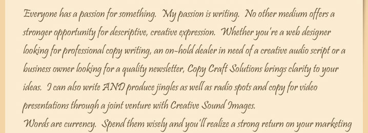 Whether you’re a web designer looking for professional copy writing, an on-hold dealer in need of a creative audio script or a business owner in need of a quality newsletter, Copy Craft Solutions brings clarity to your ideas.  Everyone has a passion for something, and our passion is writing.No other medium offers as strong an opportunity for descriptive, creative expression. Copy Craft Solutions can also provide a myriad of audio services, from website audio production to professional radio spots, musical "tags" and much, much more. Words are currency.Spend them wisely and you’ll realize a strong return on your marketing investment, regardless of the media type.I can’t wait to show you how professional writingcan produce one-of-a-kind marketing copy that motivates your target market and raises your advertising miles above the mundane.  Enjoy your visit to my website. I look forward to working with you! Sincerely, Steve Wilhoff